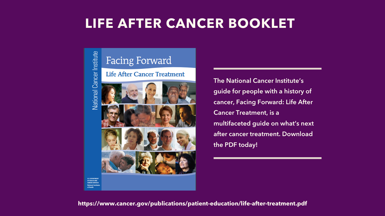 Image of Life After Cancer booklet on dark purple background. Text on the right reads: the National Cancer Institute's guide for people with a history of cancer, Facing Forward: Life after Cancer Treatment, is a multifaceted guide on what's next after cancer treatment. Download the PDF today! 